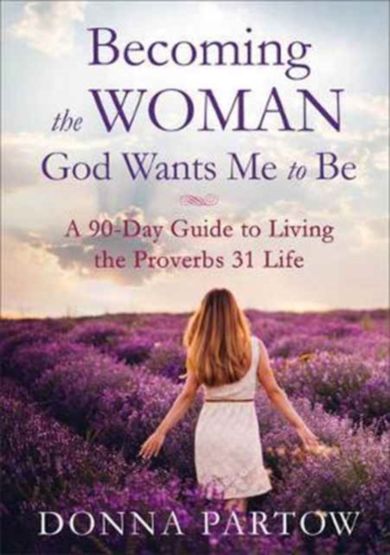 Becoming the Woman God Wants Me to Be - A 90-Day Guide to Living the Proverbs 31 Life