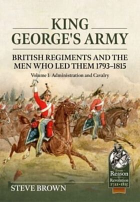 King George's Army: British Regiments and the Men Who Led Them 1793-1815 Volume 1: Administration an