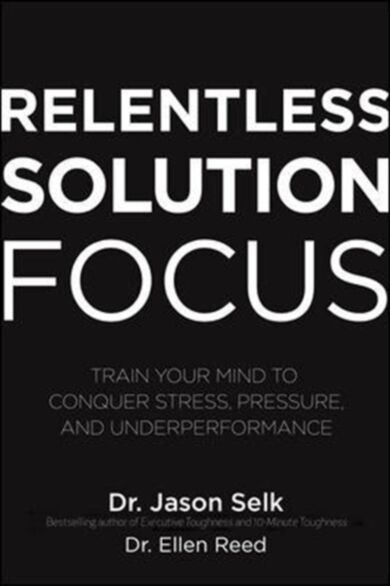 Relentless Solution Focus: Train Your Mind to Conquer Stress, Pressure, and Underperformance