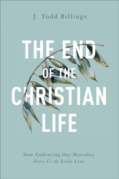 The End of the Christian Life - How Embracing Our Mortality Frees Us to Truly Live